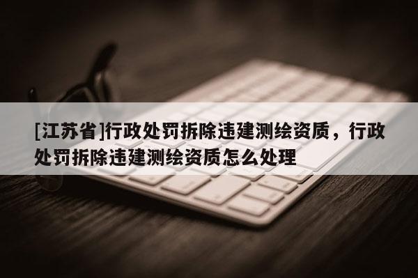 [江蘇省]行政處罰拆除違建測繪資質，行政處罰拆除違建測繪資質怎么處理
