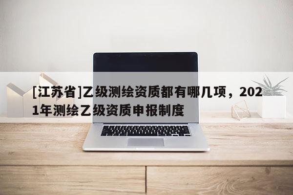 [江蘇省]乙級(jí)測(cè)繪資質(zhì)都有哪幾項(xiàng)，2021年測(cè)繪乙級(jí)資質(zhì)申報(bào)制度