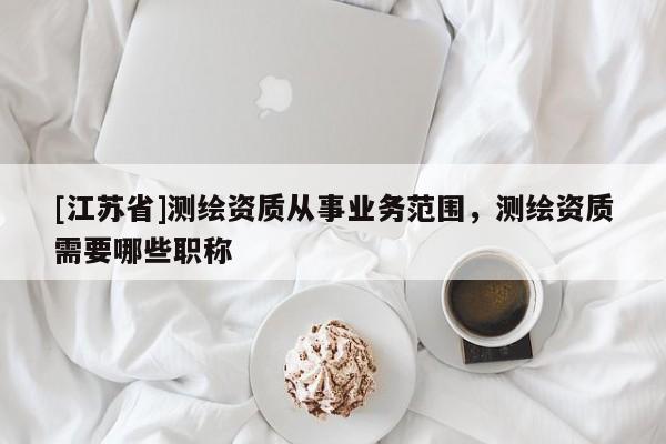 [江蘇省]測(cè)繪資質(zhì)從事業(yè)務(wù)范圍，測(cè)繪資質(zhì)需要哪些職稱