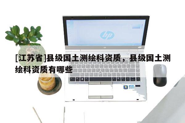 [江蘇省]縣級國土測繪科資質，縣級國土測繪科資質有哪些