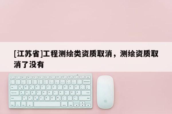 [江蘇省]工程測繪類資質(zhì)取消，測繪資質(zhì)取消了沒有