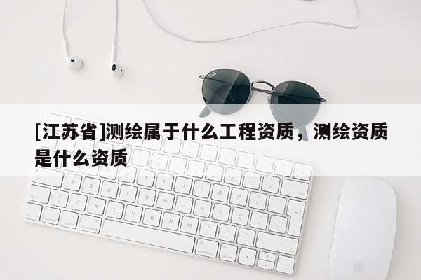 [江蘇省]測繪屬于什么工程資質(zhì)，測繪資質(zhì)是什么資質(zhì)
