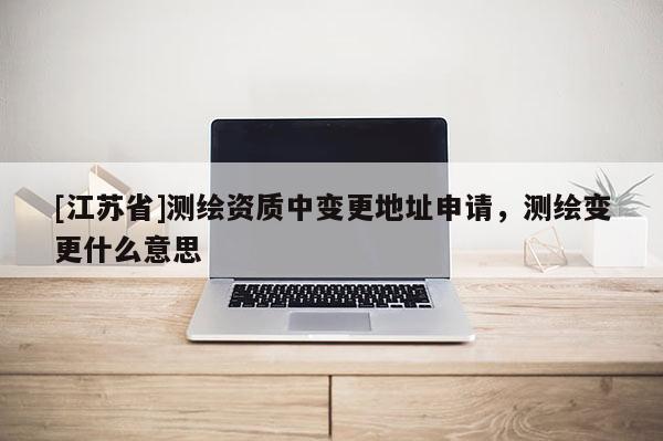 [江蘇省]測繪資質(zhì)中變更地址申請，測繪變更什么意思