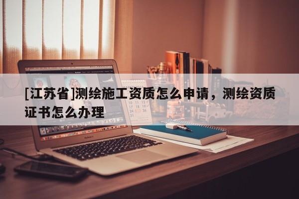 [江蘇省]測繪施工資質怎么申請，測繪資質證書怎么辦理