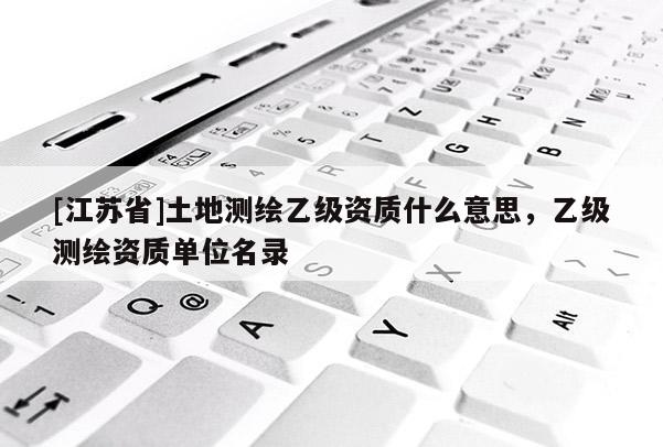 [江蘇省]土地測繪乙級資質什么意思，乙級測繪資質單位名錄