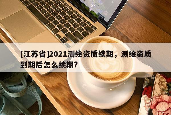 [江蘇省]2021測繪資質續期，測繪資質到期后怎么續期?