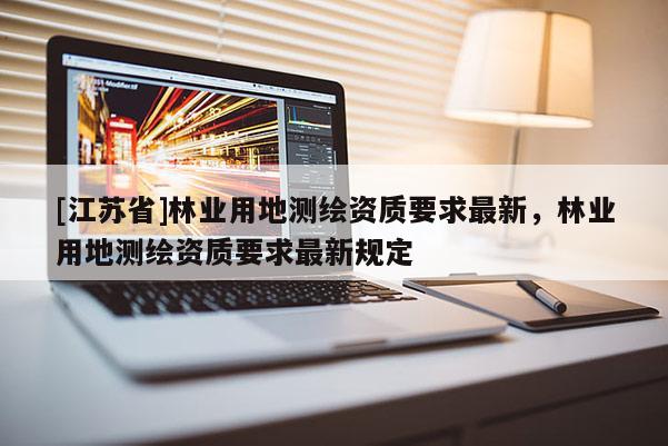 [江蘇省]林業(yè)用地測(cè)繪資質(zhì)要求最新，林業(yè)用地測(cè)繪資質(zhì)要求最新規(guī)定