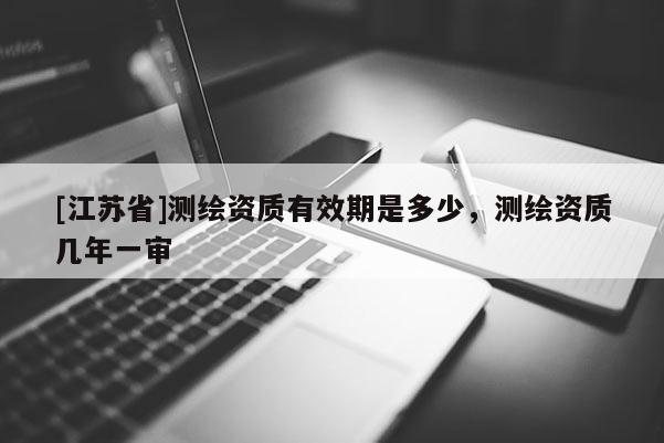 [江蘇省]測繪資質有效期是多少，測繪資質幾年一審