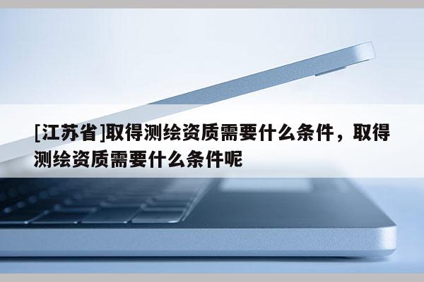[江蘇省]取得測繪資質(zhì)需要什么條件，取得測繪資質(zhì)需要什么條件呢