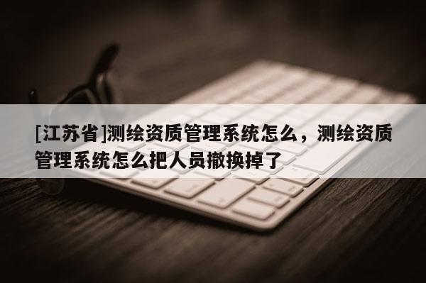 [江蘇省]測繪資質(zhì)管理系統(tǒng)怎么，測繪資質(zhì)管理系統(tǒng)怎么把人員撤換掉了