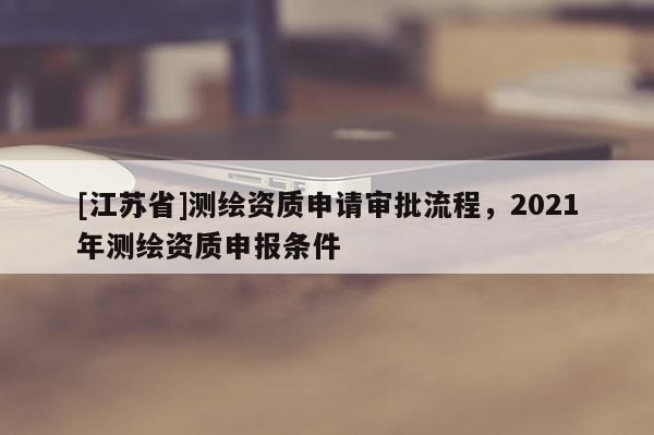 [江蘇省]測繪資質申請審批流程，2021年測繪資質申報條件