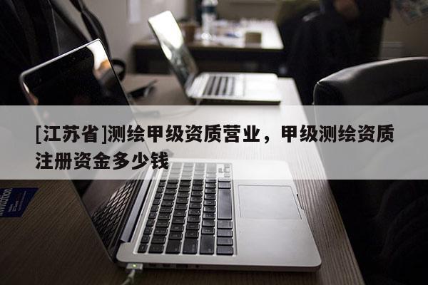 [江蘇省]測(cè)繪甲級(jí)資質(zhì)營(yíng)業(yè)，甲級(jí)測(cè)繪資質(zhì)注冊(cè)資金多少錢
