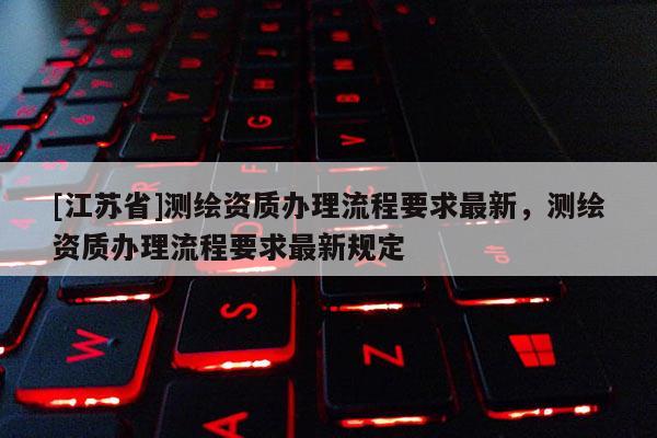 [江蘇省]測繪資質(zhì)辦理流程要求最新，測繪資質(zhì)辦理流程要求最新規(guī)定