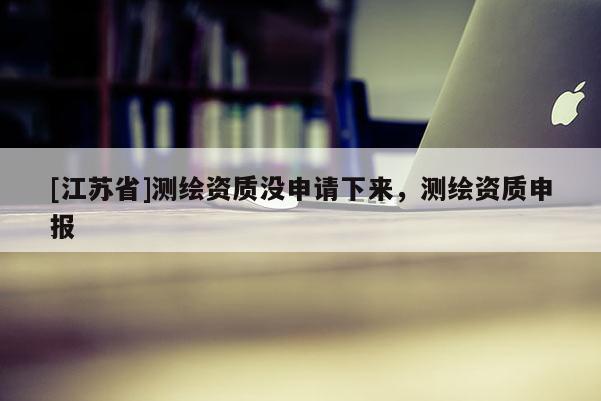 [江蘇省]測繪資質沒申請下來，測繪資質申報