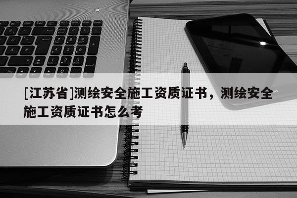 [江蘇省]測繪安全施工資質證書，測繪安全施工資質證書怎么考