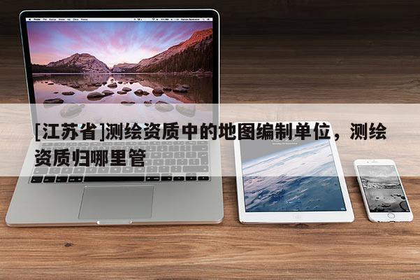 [江蘇省]測繪資質中的地圖編制單位，測繪資質歸哪里管