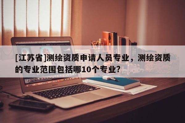 [江蘇省]測繪資質申請人員專業，測繪資質的專業范圍包括哪10個專業?