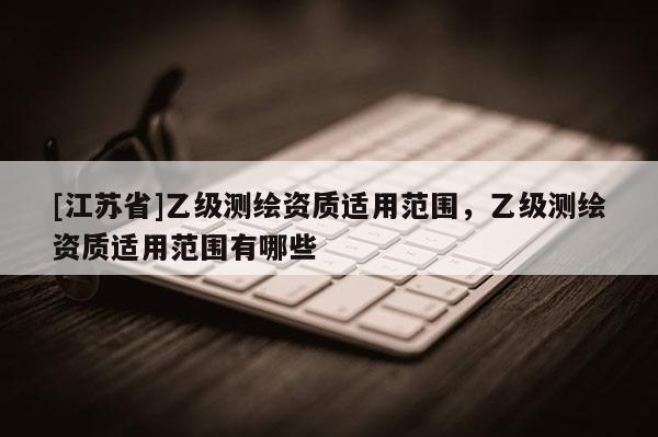 [江蘇省]乙級測繪資質適用范圍，乙級測繪資質適用范圍有哪些