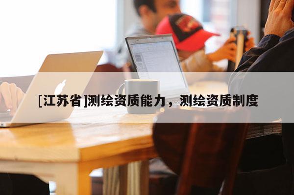 [江蘇省]測繪資質(zhì)能力，測繪資質(zhì)制度