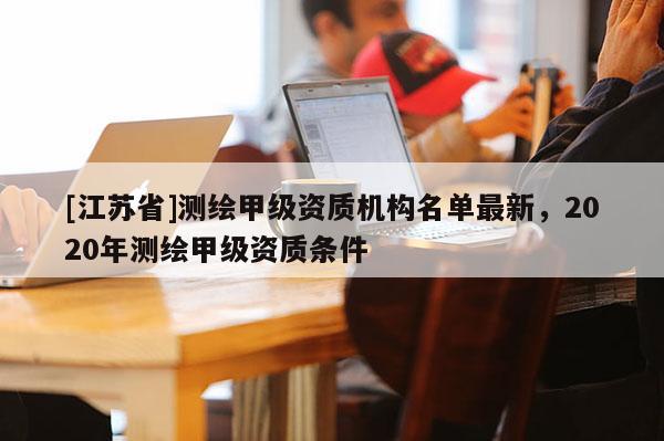 [江蘇省]測繪甲級資質機構名單最新，2020年測繪甲級資質條件