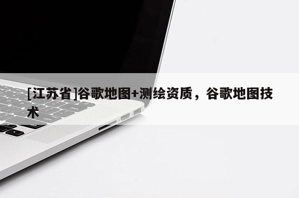 [江蘇省]谷歌地圖+測繪資質，谷歌地圖技術