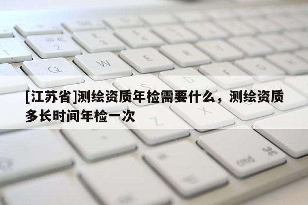 [江蘇省]測繪資質年檢需要什么，測繪資質多長時間年檢一次