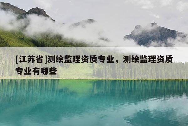 [江蘇省]測繪監理資質專業，測繪監理資質專業有哪些