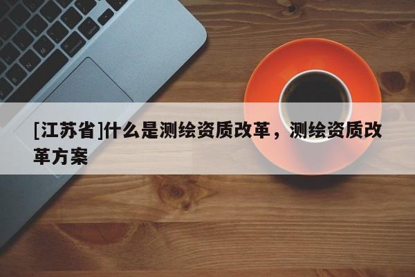 [江蘇省]什么是測繪資質改革，測繪資質改革方案
