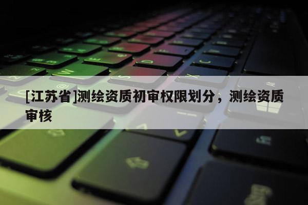 [江蘇省]測繪資質初審權限劃分，測繪資質審核