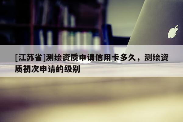 [江蘇省]測繪資質申請信用卡多久，測繪資質初次申請的級別