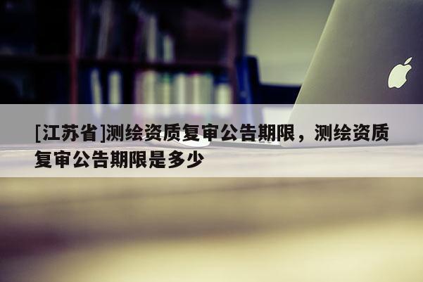 [江蘇省]測繪資質(zhì)復(fù)審公告期限，測繪資質(zhì)復(fù)審公告期限是多少