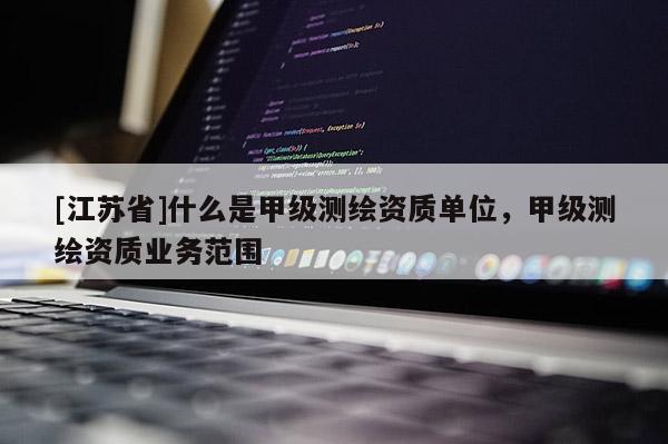 [江蘇省]什么是甲級測繪資質單位，甲級測繪資質業務范圍