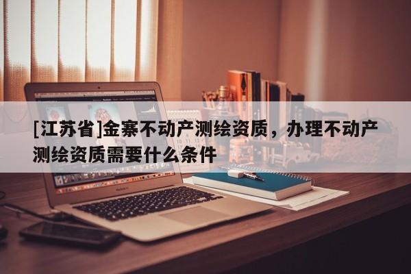 [江蘇省]金寨不動產測繪資質，辦理不動產測繪資質需要什么條件