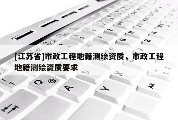[江蘇省]市政工程地籍測(cè)繪資質(zhì)，市政工程地籍測(cè)繪資質(zhì)要求