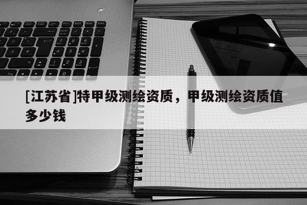 [江蘇省]特甲級測繪資質(zhì)，甲級測繪資質(zhì)值多少錢