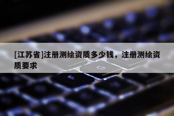 [江蘇省]注冊測繪資質(zhì)多少錢，注冊測繪資質(zhì)要求