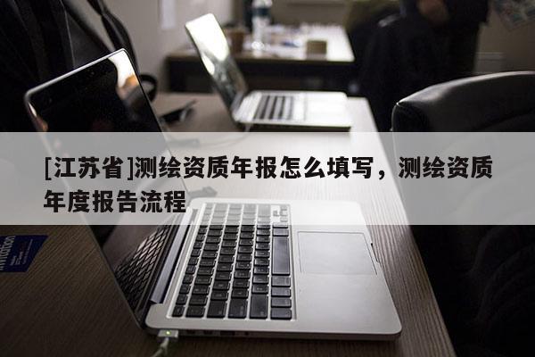 [江蘇省]測繪資質年報怎么填寫，測繪資質年度報告流程