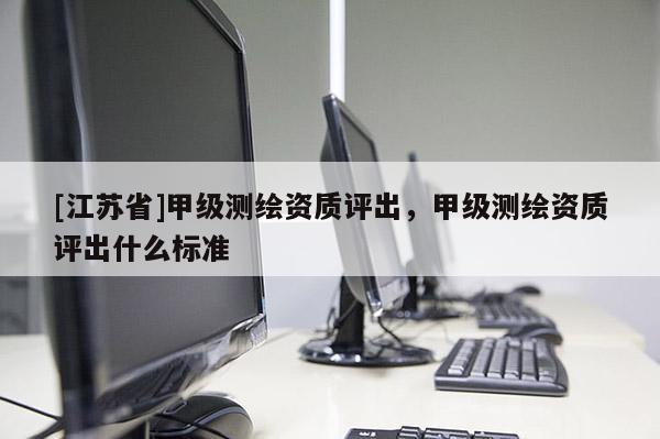 [江蘇省]甲級測繪資質評出，甲級測繪資質評出什么標準