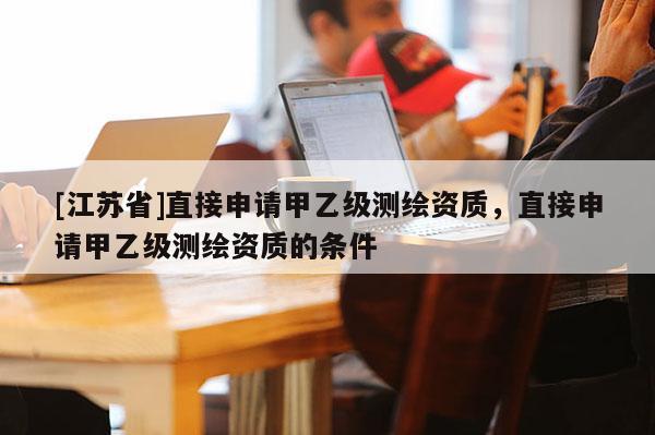 [江蘇省]直接申請甲乙級測繪資質，直接申請甲乙級測繪資質的條件