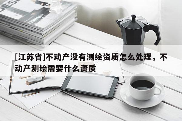 [江蘇省]不動產(chǎn)沒有測繪資質(zhì)怎么處理，不動產(chǎn)測繪需要什么資質(zhì)