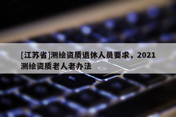 [江蘇省]測繪資質退休人員要求，2021測繪資質老人老辦法