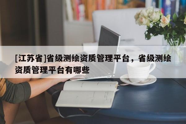 [江蘇省]省級測繪資質管理平臺，省級測繪資質管理平臺有哪些
