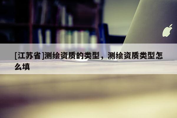 [江蘇省]測繪資質(zhì)的類型，測繪資質(zhì)類型怎么填
