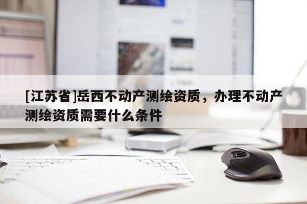 [江蘇省]岳西不動產(chǎn)測繪資質(zhì)，辦理不動產(chǎn)測繪資質(zhì)需要什么條件