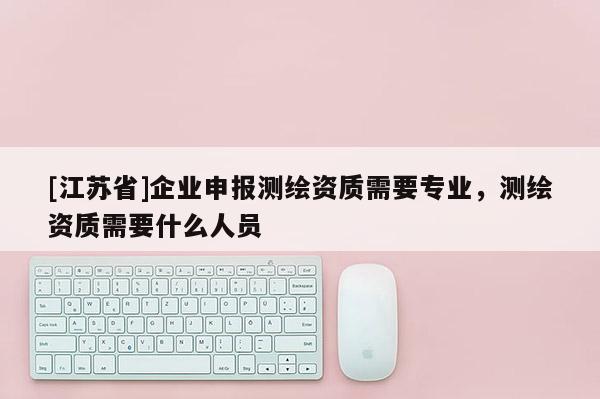 [江蘇省]企業申報測繪資質需要專業，測繪資質需要什么人員