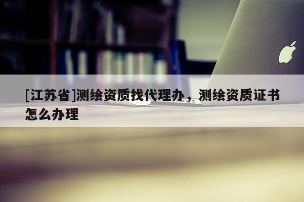 [江蘇省]測繪資質找代理辦，測繪資質證書怎么辦理