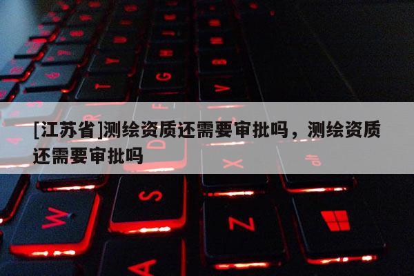 [江蘇省]測(cè)繪資質(zhì)還需要審批嗎，測(cè)繪資質(zhì)還需要審批嗎