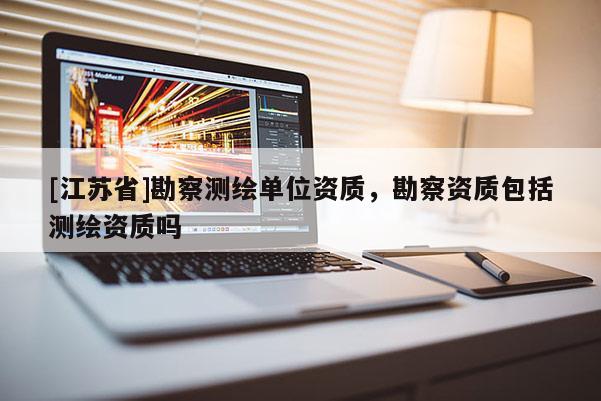 [江蘇省]勘察測繪單位資質(zhì)，勘察資質(zhì)包括測繪資質(zhì)嗎
