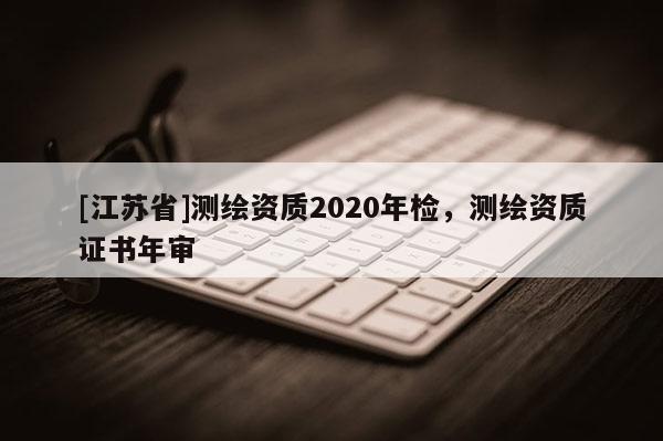 [江蘇省]測(cè)繪資質(zhì)2020年檢，測(cè)繪資質(zhì)證書年審