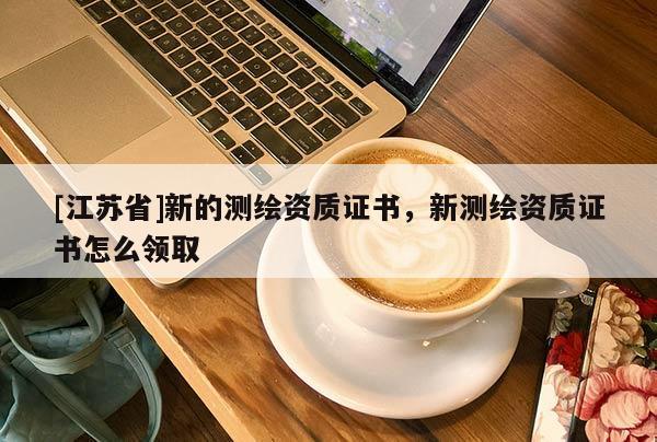 [江蘇省]新的測(cè)繪資質(zhì)證書，新測(cè)繪資質(zhì)證書怎么領(lǐng)取